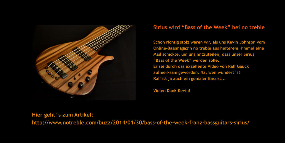 Sirius wird Bass of the Week bei no treble   Schon richtig stolz waren wir, als uns Kevin Johnson vom Online-Bassmagazin no treble aus heiterem Himmel eine Mail schickte, um uns mitzuteilen, dass unser Sirius  Bass of the Week werden solle.  Er sei durch das exzellente Video von Ralf Gauck  aufmerksam geworden. Na, wen wunderts?  Ralf ist ja auch ein genialer Bassist...  Vielen Dank Kevin!      Hier gehts zum Artikel:  http://www.notreble.com/buzz/2014/01/30/bass-of-the-week-franz-bassguitars-sirius/